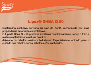 Lipex® SHEA Q 50
Quaternário exclusivo derivado da Noz de Karité, reconhecida por suas
propriedades amaciantes e protetoras. .
O Lipex® Shea Q - 50 promove excelente condicionamento, reduz o frizz e
restaura a flexibilidade natural dos fios,
deixando os cabelos macios e hidratados. Especialmente indicado para o
cuidado dos cabelos secos, rebeldes e/ou cacheados.
 