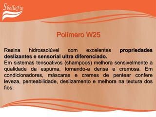 Polímero W25
Resina hidrossolúvel com excelentes propriedades
deslizantes e sensorial ultra diferenciado.
Em sistemas tensoativos (shampoos) melhora sensivelmente a
qualidade da espuma, tornando-a densa e cremosa. Em
condicionadores, máscaras e cremes de pentear confere
leveza, penteabilidade, deslizamento e melhora na textura dos
fios.
 