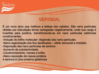 SERISEAL
É um novo ativo que melhora a beleza dos cabelos. São nano partículas
obtidas por reticulação iônica carregadas negativamente, onde sua carga é
invertida para positiva, transformando-as em nano partículas catiônicas
condicionantes.
-Indução do brilho molecular- dispersão das nano partículas
-Nano-regeneração dos fios danificados – efeito sensorial e imediato
-Deposição das nano partículas de sericina
-Aumento da substantividade
-Condicionamento, maciez e brilho
-Nano-reposição de massa protéica
A sericina é uma proteína gelatinosa
 