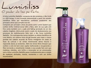 A linha Luminiliss Sbellafio, composta de dois produtos, o Bio Forfe
e o SOS terapy, é uma inovação desenvolvida a partir de estudos
científicos feitos por laboratórios confiáveis produtores dos
princípios ativos que compõe esse kit.
Composto por princípios ativos de ponta como Lumini System que
confere brilho tridimensional (3D) a fibra, além de sua ação anti
frizz conta também com a ação anti fading (proteção da cor dos
cabelos tingidos), diminuindo assim a ação de desbotamento nos
processos de realinhamento feito com o Bio Force Luminiliss
Sbellafio. Em contrapartida temos também os efeitos benéficos da
Luna Matrix, um sistema único de gel lamelar para repor a massa
perdida dos cabelos atuando de forma inteligente em todas as
fases da cutícula e do córtex minimizando danos futuros e
reparando danos já existentes. Além do Active Shine Amazon que
confere o ciclo de bem estar capilar melhorando e recuperando a
fibra tornando-a visivelmente tratada e essa junção fará com que
madeixas rebeldes, sem brilho e ressecadas ao ser processadas
com a linha Luminiliss Sbellafio passe imediatamente para o estado
de madeixas alinhadas, macias, resistentes e com um brilho
inconfundível.
 