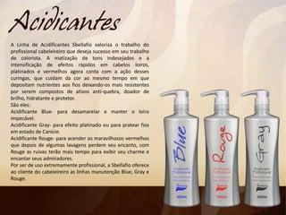A Linha de Acidificantes Sbellafio valoriza o trabalho do
profissional cabeleireiro que deseja sucesso em seu trabalho
de colorista. A matização de tons indesejados e a
intensificação de efeitos rápidos em cabelos loiros,
platinados e vermelhos agora conta com a ação desses
curingas, que cuidam da cor ao mesmo tempo em que
depositam nutrientes aos fios deixando-os mais resistentes
por serem compostos de ativos anti-quebra, doador de
brilho, hidratante e protetor.
São eles:
Acidificante Blue- para desamarelar e manter o loiro
impecável.
Acidificante Gray- para efeito platinado ou para pratear fios
em estado de Canície.
Acidificante Rouge- para acender os maravilhosos vermelhos
que depois de algumas lavagens perdem seu encanto, com
Rouge as ruivas terão mais tempo para exibir seu charme e
encantar seus admiradores.
Por ser de uso extremamente profissional, a Sbellafio oferece
ao cliente do cabeleireiro as linhas manutenção Blue, Gray e
Rouge.
 