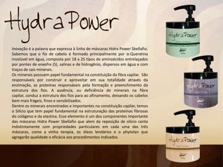 Inovação é a palavra que expressa à linha de máscaras Hidra Power Sbellafio.
Sabemos que o fio de cabelo é formado principalmente por α-Queratina
insolúvel em água, composta por 18 a 25 tipos de aminoácidos entrelaçados
por pontes de enxofre (S), salinas e de hidrogênio, dispersos em água e com
traços de sais minerais.
Os minerais possuem papel fundamental na constituição da fibra capilar. São
responsáveis por construir e aproveitar em sua totalidade através da
enzimação, as proteínas responsáveis pela formação e preenchimento da
estrutura dos fios. A ausência, ou deficiência de minerais na fibra
capilar, conduz a estrutura dos fios para ao afinamento, deixando os cabelos
bem mais frágeis, finos e sensibilizados.
Dentre os minerais encontrados e importantes na constituição capilar, temos
o Silício que tem papel fundamental na estruturação das proteínas fibrosas
do colágeno e da elastina. Esse elemento é um dos componentes importante
das máscaras Hidra Power Sbellafio que alem da reposição de silício conta
indistintamente com propriedades particulares em cada uma das três
máscaras, como a vinho terapia, os óleos lendários e o phytolan que
agregarão qualidade e eficácia aos procedimentos indicados.
 