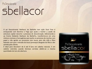 O pó Descolorante Sbellacor da Sbellafio tem ação Dust Free é
enriquecido com Keratina e Trigo que ajuda a manter a saúde da
estrutura capilar durante o processo de descoloração. Adicionando-o
ao Creme Oxidante Sbellacor da SbellaFio, transforma-se em uma
mistura cremosa e homogênea que auxilia no processo de mechas com
papel e não agride em processos com touca, pois não infla a fibra
fazendo com que a retirada da touca provoque desgaste da fibra e dor
sentida pelo cliente.
É ideal para descolorir de 6 até 9 tons em cabelos naturais. E em
cabelos coloridos usando técnicas corretas obtêm-se a mesma
quantidade de tons de abertura.
 