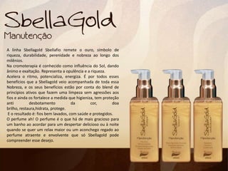 A linha Sbellagold Sbellafio remete o ouro, símbolo de
riqueza, durabilidade, perenidade e nobreza ao longo dos
milênios.
Na cromoterapia é conhecido como influência do Sol, dando
ânimo e exaltação. Representa a opulência e a riqueza.
Acelera o ritmo, potencializa, energiza. É por todos esses
benefícios que a Sbellagold veio acompanhada de toda essa
Nobreza, e os seus benefícios estão por conta do blend de
princípios ativos que fazem uma limpeza sem agressões aos
fios e ainda os fortalece a medida que higieniza, tem proteção
anti desbotamento da cor, doa
brilho, restaura,hidrata, protege.
E o resultado é: fios bem lavados, com saúde e protegidos.
O perfume ah! O perfume é o que há de mais gracioso para
um banho ao acordar para um despertar delicioso ou à noite
quando se quer um relax maior ou um aconchego regado ao
perfume atraente e envolvente que só Sbellagold pode
compreender esse desejo.
 
