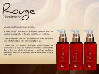 Manutenção Matizante Rouge Sbellafio.
A linha Rouge manutenção matizante Sbellafio tem um
objetivo único agradar as Ruivas e mantê-las em evidência.
Cheia de charme e com toda a qualidade que se faz necessário
para o tratamento da fibra e manutenção da cor.
Contém em sua fórmula princípios ativos capazes de
recompensar a perda de nutrientes melhora a elasticidade,
doa brilho tem efeito anti-quebra e anti-frizz combinam
fragrâncias deliciosas que deixam aquela sensação de prazer e
bem estar.
 