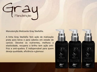 Manutenção Matizante Gray Sbellafio.
A linha Gray Sbellafio Tem ação de matização
prata para loiras e para cabelos em estado de
canície. Devolve os nutrientes, melhora a
elasticidade, recupera o brilho tem ação anti-
frizz e anti-quebra. É indispensável para quem
deseja qualidade, eficiência e glamour.
 