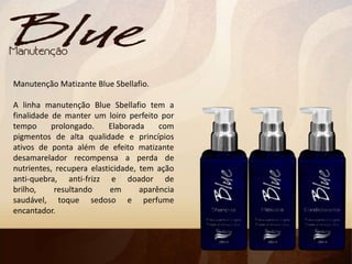 Manutenção Matizante Blue Sbellafio.
A linha manutenção Blue Sbellafio tem a
finalidade de manter um loiro perfeito por
tempo prolongado. Elaborada com
pigmentos de alta qualidade e princípios
ativos de ponta além de efeito matizante
desamarelador recompensa a perda de
nutrientes, recupera elasticidade, tem ação
anti-quebra, anti-frizz e doador de
brilho, resultando em aparência
saudável, toque sedoso e perfume
encantador.
 
