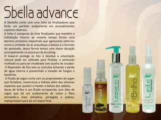 A Sbellafio conta com uma linha de finalizadores que
farão um perfeito acabamento em procedimentos
capilares diversos.
A linha é composta de leite finalizador que mantém a
hidratação interna ao mesmo tempo forma uma
barreira protetora impedindo que agressores externos
como a umidade do ar prejudique a beleza e o formato
do penteado, dessa forma temos uma maior duração
principalmente no processo de brushing.
O leave-in protege os fios e devolve a umectação
natural pode ser utilizado para finalizar o penteado
molhado ou para ser modelado com auxílio de secador.
O Reparador de fios sela as cutículas evitando a perda
de água interna e prevenindo a invasão de fungos e
bactérias.
O Fluído de argan conta com as propriedades do argan
que fortalece, reestrutura e hidrata além dos silicones
especiais que ajudam a manter a beleza dos cabelos.
Spray de brilho é um fluido enriquecido com óleo de
argan que dá um acabamento de lustre a fibra
tornando-a mais refratária, protegida e sedosa.
Indispensável para dá um toque final.
 