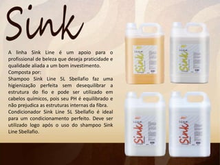 A linha Sink Line é um apoio para o
profissional de beleza que deseja praticidade e
qualidade aliada a um bom investimento.
Composta por:
Shampoo Sink Line 5L Sbellafio faz uma
higienização perfeita sem desequilibrar a
estrutura do fio e pode ser utilizado em
cabelos químicos, pois seu PH é equilibrado e
não prejudica as estruturas internas da fibra.
Condicionador Sink Line 5L Sbellafio é ideal
para um condicionamento perfeito. Deve ser
utilizado logo após o uso do shampoo Sink
Line Sbellafio.
 