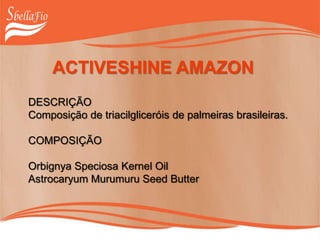 ACTIVESHINE AMAZON
DESCRIÇÃO
Composição de triacilgliceróis de palmeiras brasileiras.
COMPOSIÇÃO
Orbignya Speciosa Kernel Oil
Astrocaryum Murumuru Seed Butter
 
