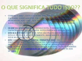• Compact Disc”, este é o nome dos nosso conhecido cd, que
foi dado, logicamente, em comparação com o grande e
desengonçado Vinil, que inesperadamente, nos 2 últimos
anos voltou se popularizar, principalmente na Europa.
• CD-RW (CD Rewritable): CD regravável. Também tem a
capacidade de 700 MB. Porém, estes podem ser regravados
• DVD+R e DVD+RW: Esses dois tipos são praticamente idênticos ao
DVD-R e o DVD-RW, respectivamente. Basicamente a diferença
está no desempenho.
• DVD (abreviatura de Digital Versatile Disc1 , em
português, Disco Digital Versátil). Contém dados no formato
digital, tendo uma maior capacidade de armazenamento que
o CD, devido a uma tecnologia óptica superior, além de padrões
melhorados de compressão de dados. O DVD foi criado no ano
de 1995.
 