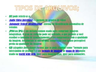 • AVI pode referir-se a:
• Audio Video Interleave — formato de arquivo de vídeo
• Automatic Vehicle Identification - sistema de identificação automática de
veículos
• JPEG (ou JPG) é um método comum usado para comprimir imagens
fotográficas. O grau de redução pode ser ajustado, o que permite a você
escolher o tamanho de armazenamento e seu compromisso com a qualidade
da imagem. Geralmente se obtém uma compressão com pouco perceptível
perda na qualidade da imagem
• GIF (Graphics Interchange Format, que se pode traduzir como "formato para
intercâmbio de gráficos") é um formato de imagem de mapa de bitsmuito
usado na world wide web, quer para imagens fixas, quer para animações.
 