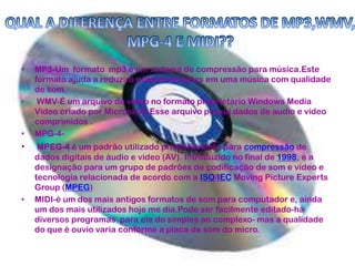 • MP3-Um formato mp3 é um sistema de compressão para música.Este
formato ajuda a reduziro número de bytes em uma música com qualidade
de som.
• WMV-É um arquivo de vídeo no formato proprietário Windows Media
Video criado por Microssoft.Esse arquivo possui dados de audio e vídeo
comprimidos .
• MPG-4-
• MPEG-4 é um padrão utilizado primeiramente para compressão de
dados digitais de áudio e vídeo (AV). Introduzido no final de 1998, é a
designação para um grupo de padrões de codificação de som e vídeo e
tecnologia relacionada de acordo com a ISO/IEC Moving Picture Experts
Group (MPEG)
• MIDI-é um dos mais antigos formatos de som para computador e, ainda
um dos mais utilizados hoje me dia.Pode ser facilmente editado-há
diversos programas para ele do simples ao complexo- mas a qualidade
do que é ouvio varia conforme a placa de som do micro.
 