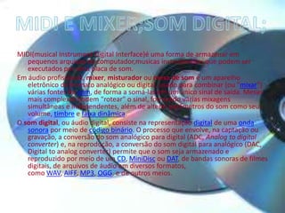 MIDI(musical Instrument Digital Interface)é uma forma de armazenar em
pequenos arquivos de computador,musicas instrumentais que podem ser
executados por uma placa de som.
Em áudio profissional, mixer, misturador ou mesa de som é um aparelho
eletrônico de formato analógico ou digital, usado para combinar (ou "mixar")
várias fontes de som, de forma a somá-las em um único sinal de saída. Mesas
mais complexas podem "rotear" o sinal, formando várias mixagens
simultâneas e independentes, além de alterar parâmetros do som como seu
volume, timbre e faixa dinâmica.
O som digital, ou áudio digital, consiste na representação digital de uma onda
sonora por meio de código binário. O processo que envolve, na captação ou
gravação, a conversão do som analógico para digital (ADC, Analog to digital
converter) e, na reprodução, a conversão do som digital para analógico (DAC,
Digital to analog converter) permite que o som seja armazenado e
reproduzido por meio de um CD, MiniDisc ou DAT, de bandas sonoras de filmes
digitais, de arquivos de áudio em diversos formatos,
como WAV, AIFF, MP3, OGG, e de outros meios.
 