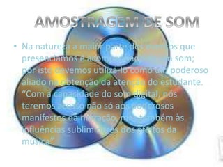 • Na natureza a maior parte dos eventos que
presenciamos é acompanhado de um som;
por isto devemos utilizá-lo como um poderoso
aliado na obtenção da atenção do estudante.
“Com a capacidade do som digital, nós
teremos acesso não só aos poderosos
manifestos da narração, mas também às
influências subliminares dos efeitos da
música”
 