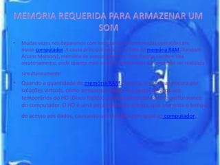 • Muitas vezes nos deparamos com lerdezas em determinadas operações em
nosso computador. A causa principal pode ser a falta de memória RAM (Random
Access Memory), memória de acesso aleatório; com função escrita e lida
aleatoriamente, onde quanto mais eu tiver tarefas mais elas poderão ser realizada
simultaneamente.
• Quando a quantidade de memória RAM é pouca, o sistema procura por
soluções virtuais, como armazenar dados nas pastas de arquivos
temporários do HD (Disco Rígido), comprometendo assim a performance
do computador. O HD é uma peça mecânica e lenta, que aumenta o tempo
de acesso aos dados, causando uma lerdeza sem igual ao computador.
 