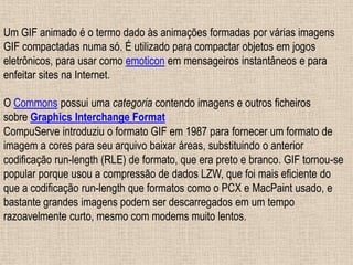 Um GIF animado é o termo dado às animações formadas por várias imagens
GIF compactadas numa só. É utilizado para compactar objetos em jogos
eletrônicos, para usar como emoticon em mensageiros instantâneos e para
enfeitar sites na Internet.
O Commons possui uma categoria contendo imagens e outros ficheiros
sobre Graphics Interchange Format
CompuServe introduziu o formato GIF em 1987 para fornecer um formato de
imagem a cores para seu arquivo baixar áreas, substituindo o anterior
codificação run-length (RLE) de formato, que era preto e branco. GIF tornou-se
popular porque usou a compressão de dados LZW, que foi mais eficiente do
que a codificação run-length que formatos como o PCX e MacPaint usado, e
bastante grandes imagens podem ser descarregados em um tempo
razoavelmente curto, mesmo com modems muito lentos.
 