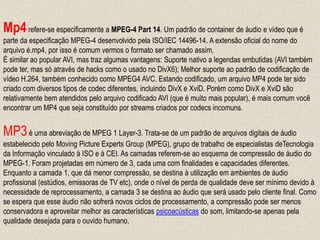 Mp4refere-se especificamente a MPEG-4 Part 14. Um padrão de container de áudio e vídeo que é
parte da especificação MPEG-4 desenvolvido pela ISO/IEC 14496-14. A extensão oficial do nome do
arquivo é.mp4, por isso é comum vermos o formato ser chamado assim.
É similar ao popular AVI, mas traz algumas vantagens: Suporte nativo a legendas embutidas (AVI também
pode ter, mas só através de hacks como o usado no DivX6); Melhor suporte ao padrão de codificação de
vídeo H.264, também conhecido como MPEG4 AVC. Estando codificado, um arquivo MP4 pode ter sido
criado com diversos tipos de codec diferentes, incluindo DivX e XviD. Porém como DivX e XviD são
relativamente bem atendidos pelo arquivo codificado AVI (que é muito mais popular), é mais comum você
encontrar um MP4 que seja constituído por streams criados por codecs incomuns.
MP3é uma abreviação de MPEG 1 Layer-3. Trata-se de um padrão de arquivos digitais de áudio
estabelecido pelo Moving Picture Experts Group (MPEG), grupo de trabalho de especialistas deTecnologia
da Informação vinculado à ISO e à CEI. As camadas referem-se ao esquema de compressão de áudio do
MPEG-1. Foram projetadas em número de 3, cada uma com finalidades e capacidades diferentes.
Enquanto a camada 1, que dá menor compressão, se destina à utilização em ambientes de áudio
profissional (estúdios, emissoras de TV etc), onde o nível de perda de qualidade deve ser mínimo devido à
necessidade de reprocessamento, a camada 3 se destina ao áudio que será usado pelo cliente final. Como
se espera que esse áudio não sofrerá novos ciclos de processamento, a compressão pode ser menos
conservadora e aproveitar melhor as características psicoacústicas do som, limitando-se apenas pela
qualidade desejada para o ouvido humano.
 