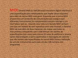MIDI:General MIDI ou GM (Musical Instrument Digital Interface) é
uma especificação para sintetizadores que impõe vários requisitos
para além da norma MIDI mais geral. Enquanto que a norma MIDI
proporciona um protocolo de comunicações que assegura que
diferentes instrumentos (ou componentes) possam interagir a um
nível básico (por ex., tocando uma nota num teclado MIDI vai fazer
com que um módulo de som reproduza uma nota musical), o General
MIDI vai mais além de duas maneiras: ele requer que todos os
instrumentos compatíveis com o GM tenham um mínimo de
especificações (tais como pelo menos 24 notas de polifonia) e associa
certas interpretações a vários parâmetros e mensagens de controle
que não tinham sido especificadas na norma MIDI (como a definição
de sons de instrumentos para cada um dos 128 números dos
programas)
 