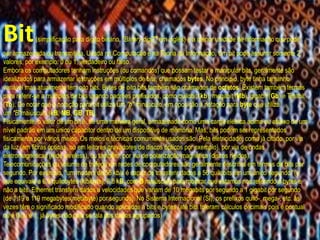Bit(simplificação para dígito binário, "BInary digiT" em inglês) é a menor unidade de informação que pode
ser armazenada ou transmitida. Usada na Computação e na Teoria da Informação. Um bit pode assumir somente 2
valores, por exemplo: 0 ou 1, verdadeiro ou falso.
Embora os computadores tenham instruções (ou comandos) que possam testar e manipular bits, geralmente são
idealizados para armazenar instruções em múltiplos de bits, chamados bytes. No princípio, byte tinha tamanho
variável mas atualmente tem oito bits. Bytes de oito bits também são chamados de octetos. Existem também termos
para referir-se a múltiplos de bits usando padrões prefixados, como quilobit (kb), megabit (Mb), gigabit (Gb) e Terabit
(Tb). De notar que a notação para bit utiliza um "b" minúsculo, em oposição à notação para byte que utiliza
um "B"maiúsculo (kB, MB, GB, TB).
Fisicamente, o valor de um bit é, de uma maneira geral, armazenado como uma carga elétrica acima ou abaixo de um
nível padrão em um único capacitor dentro de um dispositivo de memória. Mas, bits podem ser representados
fisicamente por vários meios. Os meios e técnicas comumente usados são: Pela eletricidade, como já citado, por via
da luz (em fibras ópticas, ou em leitores gravadores de discos ópticos por exemplo), por via de ondas
eletromagnéticas (rede wireless), ou também, por via de polarização magnética (discos rígidos).
Telecomunicações ou volume de tráfego em redes de computadores são geralmente descritos em termos de bits por
segundo. Por exemplo, "um modem de 56 kb/s é capaz de transferir dados a 56 quilobits em um único segundo" (o
que equivale a 6,8 quilobytes (kibibyte), 6,8 kB, com B maiúsculo para mostrar que estamos nos referindo a bytes e
não a bits. Ethernet transfere dados a velocidades que variam de 10 megabits por segundo a 1 gigabit por segundo
(de 1,19 a 119 megabytes(mebibyte) por segundo). No Sistema Internacional (SI), os prefixos quilo-, mega-, etc. às
vezes têm o significado modificado quando aplicados a bits e bytes (até bits toleram cálculos decimais pois é pontual
ou é 0 ou é 1, já bytes não pois se fala dos dados agrupados)
 