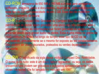 CD-ROM: armazena de 650 MB a 700 MB e é ideal para armazenar
softwares, imagens, áudio e documentos. Atualmente, podemos encontrar
esse tipo de CD com capacidade de até 2 GB. Esse tipo de mídia tem
memória somente de leitura;
CD-R: é um Compact Disc Gravável ou Compact Disc Recordable. Ele
permite que os dados sejam gravados uma única vez, não servindo para o
propósito de alterar as informações que foram gravadas ou apagá-las. Ele
pode ser usado para gravar áudio ou dados. Essa é uma mídia de gravação
muito comum no Brasil. Ao longo do tempo, esse tipo de CD vai se
degradando, principalmente se o mesmo for exposto ao sol constantemente.
Eles podem ser azuis, dourados, prateados ou verdes dependendo do
fabricante;
CD-RW: O significado da sigla dessa mídia é Compact Disc ReWritable.
O nome já diz tudo: este é um disco óptico regravável, ou seja, os dados
presentes nele podem ser gravados e apagados aproximadamente 1000
vezes (na teoria). Ele foi lançado no mercado em 1997.
 