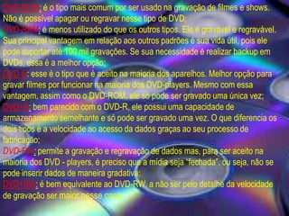 DVD-ROM: é o tipo mais comum por ser usado na gravação de filmes e shows.
Não é possível apagar ou regravar nesse tipo de DVD;
DVD-RAM: é menos utilizado do que os outros tipos. Ele é gravável e regravável.
Sua principal vantagem em relação aos outros padrões é sua vida útil, pois ele
pode suportar até 100 mil gravações. Se sua necessidade é realizar backup em
DVDs, essa é a melhor opção;
DVD-R: esse é o tipo que é aceito na maioria dos aparelhos. Melhor opção para
gravar filmes por funcionar na maioria dos DVD-players. Mesmo com essa
vantagem, assim como o DVD-ROM, ele só pode ser gravado uma única vez;
DVD+R: bem parecido com o DVD-R, ele possui uma capacidade de
armazenamento semelhante e só pode ser gravado uma vez. O que diferencia os
dois tipos é a velocidade ao acesso da dados graças ao seu processo de
fabricação;
DVD-RW: permite a gravação e regravação de dados mas, para ser aceito na
maioria dos DVD - players, é preciso que a mídia seja “fechada”, ou seja, não se
pode inserir dados de maneira gradativa;
DVD+RW: é bem equivalente ao DVD-RW, a não ser pelo detalhe da velocidade
de gravação ser maior nesse caso.
 