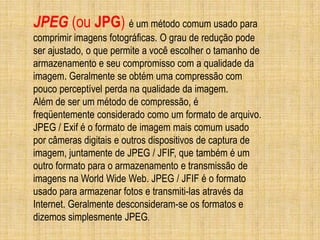 JPEG (ou JPG) é um método comum usado para
comprimir imagens fotográficas. O grau de redução pode
ser ajustado, o que permite a você escolher o tamanho de
armazenamento e seu compromisso com a qualidade da
imagem. Geralmente se obtém uma compressão com
pouco perceptível perda na qualidade da imagem.
Além de ser um método de compressão, é
freqüentemente considerado como um formato de arquivo.
JPEG / Exif é o formato de imagem mais comum usado
por câmeras digitais e outros dispositivos de captura de
imagem, juntamente de JPEG / JFIF, que também é um
outro formato para o armazenamento e transmissão de
imagens na World Wide Web. JPEG / JFIF é o formato
usado para armazenar fotos e transmiti-las através da
Internet. Geralmente desconsideram-se os formatos e
dizemos simplesmente JPEG.
 