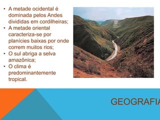 GEOGRAFIA
• A metade ocidental é
dominada pelos Andes
divididas em cordilheiras;
• A metade oriental
caracteriza-se por
planícies baixas por onde
correm muitos rios;
• O sul abriga a selva
amazônica;
• O clima é
predominantemente
tropical.
 