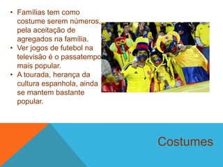 Costumes
• Famílias tem como
costume serem números,
pela aceitação de
agregados na família.
• Ver jogos de futebol na
televisão é o passatempo
mais popular.
• A tourada, herança da
cultura espanhola, ainda
se mantem bastante
popular.
 