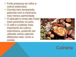 Culinária
• Forte presença do milho e
outros tubérculos;
• Comida bem temperada,
parecida com a mexicana,
mas menos apimentada;
• O abacate é umas das frutas
mais parecidas no país;
• O café é a bebida mais
importante da cultura
colombiana, podendo ser
utilizado vários sabores
diferentes nele, como a
canela.
 