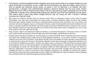 • Ironicamente a maioria esmagadora destes refugiados teria corrido menos perigo se se tivesse mantido nas suas
casas. Desde logo os parisienses, já que a cidade não foi bombardeada nem palco de conflitos. Dupla ironia é o
facto de aqueles que realmente corriam perigo, os judeus a viver na Alemanha e na Holanda, não terem
percepcionado a situação como suficientemente perigosa e terem-se deixado ficar nas suas casas. Avrahm
Milgram diz que em 1942 na Holanda ainda existiam mais de 4,200 judeus de origem portuguesa que não tinham
considerado a situação como suficientemente perigosa para sentirem que tinham que abandonar as suas casas.
Pela mesma razão o pintor judeu March Chagall deixou-se ficar em França até 1941 e Picasso e Matisse
recusaram-se a fugir de França.
• Mas, apesar do armistício, Aristides teima em continuar emitir vistos, em desespero começa a emitir vistos em papeis
improvisados, mas estes vistos improvisados não serão aceites na fronteira Espanhola. Apesar de terem sido enviados
funcionários para impedir Aristides de continuar a atribuição indiscriminada de vistos, este lidera, com a sua viatura, uma
coluna de veículos de refugiados e guia-os em direcção à fronteira, onde, do lado espanhol, não existem telefones. Por isso
mesmo, os guardas fronteiriços não tinham sido ainda avisados da decisão de Madrid de fechar as fronteiras com a França.
Sousa Mendes impressiona os guardas aduaneiros, que acabariam por deixar passar todos os refugiados, que, com os seus
vistos, puderam continuar viagem até Portugal.
• Antes, durante e depois do episódio de Aristides em Bordéus, os consulados Portugueses continuaram sempre a conceder
vistos a todos aqueles que queriam utilizar Portugal como ponto de passagem, sobretudo para as Américas.
• Passados apenas dois dias de Aristides ter sido exonerado os escritórios da HICEM foram transferidos para Lisboa. Passados
mais alguns dias a Madeira aceitou acolher cerca de 2500 refugiados Gibraltinos, na sua maioria mulheres e crianças que
chegaram ao Funchal entre 21 de Julho e 13 de Agosto de 1940. Foram acomodados em hotéis, pensões e casas particulares
e aí permaneceram até ao fim da Guerra. Plenamente integrados criaram laços de amizade e inesquecível convivência com
os Funchalenses e Madeirenses em geral . Passados mais alguns meses, no Outono de 1940, dois fluxos massivos de judeus
Luxemburgueses entram na fronteira portuguesa, acompanhados por Albert Nussbaum, presidente da comunidade judaica
do Luxemburgo. De acordo com Yehuda Bauer, na segunda metade de 1941 embarcaram em Portugal, com destino às
Américas, 3,682 judeus e na primeira metade de 1942 este número subiu para 4,058 . Portugal continuou sempre a acolher
refugiados da Guerra e, a partir de certa altura, estes refugiados começaram a ser instalados em estâncias de veraneio.
Esses dias foram capturados para a posteridade em filme. Imagens de 1943 podem ser hoje consultadas no Steven Spielberg
Film and Video Archive no United States Holocaust Memorial Museum.
 