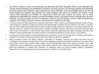 • No entanto continua a haver muitos defensores da estimativa de 30,000 refugiados. Entre os que defendem este
número merece destaque a Sousa Mendes Foundation, nos EUA, que tem um ambicioso projecto de identificação
de todos aqueles que receberam vistos passados por Sousa Mendes. O site da fundação publica um lista de
todos aqueles que viajaram para Portugal com vistos passados pelo cônsul em Bordéus. No entanto, a lista
mistura vistos passados por Aristides no cumprimento estrito dos seus deveres de cônsul, com os vistos
passados em desobediência, tornado a consulta demasiado morosa. A fundação chama a atenção para um ponto
relevante, não poucas vezes um visto era passado a mais do que uma pessoa, como é o caso de adultos que
viajavam com crianças, pelo que o número real de pessoas é superior ao de vistos.
• No entanto, dizer que todos aqueles que receberam vistos foram “salvos” parece uma dedução demasiado simplista. Muitos
eram banqueiros, milionários, políticos que teriam tido oportunidade de escapar de uma maneira ou de outra e, a maioria,
dos oito a dez milhões que naqueles dias de pânico se pôs em fuga, acabou por regressar às suas casas e sobreviver aos
horrores da guerra. Também é de salientar que o episódio de Bordéus ocorreu muito antes do terrível holocausto Nazi.
Note-se que, por exemplo, no verão de 1942 ainda viviam na Holanda 4,300 judeus de origem portuguesa que até aí, não
obstante a brutal repressão Nazi, não tinham sentido a necessidade de abandonar as suas casas e os seus haveres.
• As pessoas com vistos emitidos por Sousa Mendes foram autorizadas a entrar em Portugal, foram acolhidas, alimentadas e
apoiadas. Um simples carimbo no passaporte não teria bastado para salvar um refugiado.
• Numa entrevista recente, Rui Afonso, biógrafo e admirador de Aristides, conta-nos que depois de muitos anos de
investigação tem chegado à conclusão que a maioria dos refugiados ajudados por Aristides eram pessoas com meios. Claro
que pessoas como o rabino polaco Chaim Kruger, homem relativamente pobre, eram pessoas de meios muito mais
modestos do que os milionários e aristocratas que também receberam vistos. Havia homens de negócio, industriais, muita
gente que trabalhava na indústria dos diamantes na Antuérpia, atores de cinema, pianistas, pintores, intelectuais,
banqueiros etc. Para ter passaporte e para viajar era preciso, na altura, ter meios financeiros.
 