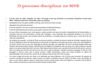 O processo disciplinar no MNE
• A 8 de Julho de 1940, Aristides, de volta a Portugal e tem que enfrentar um processo disciplinar movido pelo
MNE. Aristides poderia ter enfrentado quatro acusações:
• Desobediência às instruções do MNE, emitindo vistos de forma indiscriminada.
• Abandono não autorizado do posto.
• Crime de extorsão, com base na queixa apresentada pela Embaixada Britânica.
• Crime de falsificação de documentos, para ajudar o desertor Paul Miny.
• As duas últimas acusações eram muito graves e ambas puníveis com pena de prisão e despedimento da função pública. A
acusação, opta por ser benevolente e decide não investigar o caso reportado pela embaixada Britânica e no crime de
falsificação de documentos, que Aristides admite ter praticado, a acusação opta por considerar que o crime não é da sua
esfera de competência.
• No relatório da acusação , o Conde de Tovar, escreve que embora o contexto emocional vivido por Aristides naqueles dias de
Junho de 1940 possa servir de explicação para o cônsul não ter seguido as instruções que tinha, certo é que a desobediência
do cônsul não foi mais do que uma repetição de práticas passadas, de longa data. No final a acusação propõe então que
Aristides seja despromovido. Salazar, então Ministro dos Negócios Estrangeiros, não concorda com a pena proposta e decide
aplicar uma pena substancialmente mais leve. Não despromove Aristides, que o penalizaria financeiramente para o resto da
vida, mas aplica-lhe somente uma pena de um ano com o salário reduzido a metade e posterior passagem à reforma. Esta
passagem à reforma nunca veio a ocorrer porque o MNE, benevolente, optou por manter Aristides no regime de
disponibilidade o que lhe permitiu usufruir do seu salário de Cônsul até ao fim dos seus dias.
• Em muitos artigos de jornais tem vindo a ser publicado que Sousa Mendes, com 14 filhos para sustentar, foi expulso da
carreira e privado da sua reforma, vindo a morrer na miséria. A verdade é que em 1940 os 12 filhos, vivos, de Aristides, já
eram na sua maioria adultos, apenas 4 ainda eram menores. Destes quatro, três eram legítimos e o quarto a futura Marie-
Rose, ainda se encontrava no ventre da amante francesa, Andrée Cibial.
 