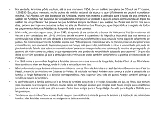 • Na verdade, Aristides pôde usufruir, até à sua morte em 1954, de um salário completo de Cônsul de 1ª classe,
1,593$30 Escudos mensais, muito acima da média nacional da época o que dificilmente se poderá considerar
miséria. Rui Afonso, um dos biógrafos de Aristides, chama-nos mesmo a atenção para o facto de que embora o
salário de Aristides não pudesse ser considerado principesco a verdade é que na época correspondia ao triplo do
salário de um professor. As provas de que Aristides sempre recebeu o seu salário de cônsul até ao fim dos seus
dias, podem ser hoje encontradas online no site do Ministério das Finanças, que disponibiliza o registo de todos
os pagamentos feitos a Aristides ao longo de toda a sua carreira.
• Mais tarde, passados alguns anos, já em 1945, só quando já era conhecido o horror do Holocausto Nazi (os contornos só
vieram a ser conhecidos em 1944), Aristides decide escrever à Assembleia da Republica invocando que nos termos da
constituição não poderia ter sido obrigado a discriminar judeus, tansformando a sua actuação numa acção de salvamento de
judeus. No mesmo requerimento Aristides explica que “Não alegou na resposta que deu no mesmo processo disciplinar estas
circunstâncias, pelo motivo de, lavrando a guerra na Europa, não querer dar publicidade e relevo a uma atitude, por parte de
funcionários do Estado, que sobre ser inconstitucional poderia ser interpretada como colaboração na obra de perseguição do
governo de Hitler contra os judeus, o que representaria uma quebra da neutralidade adoptada pelo governo”. O que não
deixa de ser um paradoxo, já que a atribuição indiscriminada de vistos também comprometia a politica de neutralidade de
Portugal.
• Em 1948 morre a sua mulher Angelina e Aristides casa-se com a sua amante de longa data, Andrée Cibial. A sua filha Marie-
Rose continua a viver em França, onde é criada e educada por uns tios.
• Não tardou muito a que Andrée entrasse em confronto com os filhos de Aristides e o casal decide então mudar-se a Casa do
Passal, a mansão de Aristides em Cabanas do Viriato. Já instalada no Passal Andrée cedo começa a violar a privacidade da
família, a forçar fechaduras e a destruir correspondência. Para suportar uma vida de gastos Andrée também começa a
vender os moveis de Aristides.
• O confronto com a família adensa-se e os filhos de Aristides deixam de o ir visitar. Separados do pai, os filhos, que tinham
sido educados no estrangeiro e tinham poucas raízes em Portugal, acabam por emigrar. João Paulo emigra para a Califórnia
juntando-se a outros irmão que já lá estavam. Pedro Nuno emigra para o Congo Belga. Geraldo para Angola e Clotilde para
Moçambique.
• Também os seus irmãos Cesar e Joao Paulo reagem com violência à vida de gastos de Andrée e à lapidação do património
familiar. Mas Aristides mantem-se intransigente na defesa de Andrée.
 
