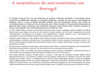 A inexistência de anti-semitismo em
Portugal
• O Portugal do século XX é um país desprovido de qualquer sentimento anti-semita. A comunidade judaica
encontra-se completamente integrada na sociedade portuguesa, ocupando em não poucos casos lugares de
destaque, como é o caso de Moisés Bensabat Amzalak, reitor da Universidade Técnica, que foi líder da
comunidade judaica de Lisboa por mais de cinquenta anos. Moisé Amzalak foi inclusivamente simpatizante da
Alemanha Nazi, porque considerava que a Alemanha funcionava como tampão contra a ameaça comunista da
Rússia, tendo chegado a ser condecorado pelo governo de Hitler em 1935.
• Em 1937, Adolfo Benarus, professor da Faculdade de Letras de Lisboa, escritor e pedagogo, também fundador em 1929 da
Escola Israelita, que chegou a ter perto de uma centena de alunos, publicou um livro onde se regozija por não existir
“modernamente" anti-semitismo em Portugal e num agradecimento a Salazar esclareceu que o anti-semitismo de
importação tinha sido prontamente sufocado à nascença por quem o podia sufocar.
• Também o próprio Salazar, em 1937, publicou textos (“Como se Levanta um Estado”) onde criticou os fundamentos das leis
de Nuremberga e considerou lamentável que o nacionalismo alemão estivesse vincado por características raciais. E em
1938, o Cardeal-Patriarca de Lisboa, Manuel Gonçalves Cerejeira criticou o regime Hitleriano por se basear na ideia de raça
para edificar um Estado.
• Na rede consular, regra geral, tirando alguns casos pontuais menos felizes, os cônsules Portugueses eram completamente
destituídos de preconceitos anti-semitas, num claro contraste com os consulados de outros países.
• Salazar, logo em 1938, sai em defesa dos judeus portugueses, dando instruções à embaixada na Alemanha, para que os
interesses dos judeus portugueses sejam defendidos com diplomacia mas com muita firmeza.
• Num estudo profundo, intitulado “Portugal Salazar e o Judeus”, o historiador da Yad Vashem Avraham Milgram afirma
peremptoriamente que o anti-semitismo moderno não teve qualquer acolhimento em Portugal e faz notar que Salazar
autorizou que, durante a guerra, se estabelecessem em Lisboa as várias organizações judaicas de apoio aos refugiados
judeus. Milgram também escreve que quando comparando a atitude dos funcionários consulares de países como Brasil,
Argentina e Estados Unidos, com a atitude dos funcionários consulares portugueses se nota nos portugueses uma quase
ausência de preconceitos anti-semitas, o que se pode considerar quase “sui generis” entre os serviços consulares de então.
 