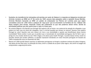 • Ilustrativo da inexistência de motivações anti-semitas por parte de Salazar é a resposta ao telegrama enviado por
Armindo monteiro ao MNE em 27 de Junho de 1940, poucos dias passados sobre o episódio Sousa Mendes.
Armindo Monteiro transmite ao MNE um pedido do embaixador da Polonia em Londres para que sejam
concedidos cerca de 1,000 vistos a polacos de “raça pura” que se encontram na fronteira de Irun. Salazar não
deixa margem para dúvida, responde: Esses são justamente os que não podemos deixar entrar, devido às
actividades politicas que irão querer levar a cabo no nosso país.
• No entanto Milgram é da Opinião que Portugal não explorou até ao limite o seu potencial de salvação de refugiados e que
poderia ter feito mais em prole dos refugiados. Esta é a terrível questão que sempre se colocará. Quantos mais poderia
Portugal ter salvo? Quantos mais sem colocar em risco a sua neutralidade e aqueles que beneficiavam dessa mesma
neutralidade? Nesta análise é justo que se pondere que a manutenção de neutralidade portuguesa não foi fácil e que o
perigo de uma invasão alemã era real. Hitler chegou a ter planos para invadir Portugal, e quando Salazar tentou resistir às
pressões alemãs para vender volfrâmio, os alemães ripostaram afundando um navio mercante português em Outubro de
1940 e torpedeando outro em Dezembro de 1941.
• Mesmo em 1944 quando Salazar autorizou os diplomatas portugueses na Hungria a ajudarem centenas de judeus húngaros,
não deixou de lhes dizer para, na atribuição de vistos, terem o cuidado de ao querer salvar alguns, não caírem no exagero de
comprometer a segurança de outros.
 