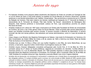 Antes de 1940
• Foi batizado Aristides numa pequena aldeia atualmente vila,Cabanas de Viriato do concelho do Carregal do Sal,
no sul do distrito de Viseu e mais tarde adoptou os apelidos de Sousa Mendes do Amaral e Abranches. Aristides
pertenceu a uma família aristocrática rural, católica, conservadora . Seu pai terminou a carreira de juiz no Tribunal
da Relação de Coimbra. Pelo lado materno era bisneto matrilineal por bastardia do 2.º Visconde de Midões e
descendente de D. Fernando de Almada. Pelo lado familiar "de Sousa", descendente de Madragana Ben
Aloandro. Esta Senhora pertencia à Comunidade Judaica de Faro, cuja ascendência provinha do próprio
Rei David de Israel.
• Aristides instala-se em Lisboa em 1907 após a licenciatura em Direito pela Faculdade de Direito da Universidade
de Coimbra, tal como o seu irmão gémeo César de Sousa Mendes. César envereda pela carreira diplomática ao
passo que Aristides envereda pela carreira consular. A carreira consular é diferente da diplomática. A carreira
consular não lida com temas políticos, lida sobretudo com temas administrativos, como é o caso da emissão de
vistos.
• César chegou a ser Ministro dos Negócios Estrangeiros de Salazar, mais tarde foi Embaixador em Varsóvia e foi
feito Comendador da Ordem Militar de Cristo a 28 de Janeiro de 1925 e Grã-Cruz da Ordem Real da Estrela
Polar da Suécia a 23 de Setembro de 1932.
• Aristides teve ao todo 14 filhos e filhas com sua mulher Angelina e uma filha, de nome Marie-Rose, da sua
amante, e mais tarde, segunda mulher, André Cibial. O primogénito nasceu em 1909.
• Aristides ocupou diversas delegações consulares portuguesas pelo mundo fora. A 12 de Maio de 1910, foi
nomeado cônsul de 2ª classe na Guiana Britânica, seguindo-se consulados em Zanzibar, Curitiba (Brasil), S.
Francisco (EUA) e S. Luís do Maranhão (Brasil). Em 1926 Aristides regressa a Lisboa para prestar serviço na
Direcção-Geral dos Negócios Comerciais e Consulares. Em Portugal, após a revolução militar do 28 de Maio de
1926, Aristides foi nomeado cônsul em Vigo. Apoiando e servindo desde o seu início o regime ditatorial.
• Aristides não era democrata, era monárquico e nacionalista6 e colaborava com o Estado Novo na aniquilação das manobras
dos refugiados políticos. É o próprio Aristides quem o escreve, em carta enviada ao MNE, datada de 1929, quando estava
colocado na Galiza e solicita a colocação em Antuérpia. Nessa carta ele escreve que era a pessoa apropriada “para vigiar e
inutilizar os manejos conspiratórios dos emigrados políticos contra a ditadura” e vangloria-se de que “no manejo dessa
melindrosa missão”, fez “inúmeras diligências junto das autoridades espanholas fornecendo ao nosso governo informações
que permitiram liquidar os ditos manejos revolucionários”.
 