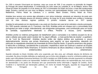 Em 1929 é nomeado Cônsul-geral em Antuérpia, cargo que ocupa até 1938. O seu empenho na promoção da imagem
de Portugal não passa despercebido. É condecorado por duas vezes por Leopoldo III, rei da Bélgica, tendo-o feito
Oficial da Ordem de Leopoldo II a 6 de Janeiro de 1931 e Comendador da Ordem da Coroa, a mais alta condecoração
belga. Durante o período em que viveu na Bélgica, conviveu com personalidades ilustres, como o escritor Maurice
Maeterlinck, Prémio Nobel da Literatura, e o cientista Albert Einstein, Prémio Nobel da Física.
Aristides teve sempre uma carreira algo atribulada e com vários incidentes, sobretudo por abandono de posto sem
autorização e por utilização abusiva de dinheiros públicos. Ao longo de 30 anos Aristides teve conflitos e incidentes
com os mais diversos regimes políticos. O primeiro incidente deu-se em 1917 quando
Aristides foi admoestado por ter abandonado o seu posto em Zanzibar sem para tal ter solicitado a devida autorização.
Em 1923 quando colocado em S. Francisco, nos EUA, Aristides entra em choque com a comunidade local
portuguesa por estar a exigir, indevidamente, aos emigrantes portugueses, uma contribuição para um fundo
de caridade, supostamente destinado a órfãos. Perante a recusa, como represália,
Aristides proíbe os notários portugueses de trabalharem para o consulado e os notários acusam-no de os
estar a afastar para poder assim receber ele “ou algum afilhado…a mais gorda fatia da receita”, e apelidam-
no de “Lord de Ópera-bufa”. Aristides decidiu então dar réplica pública aos queixosos e, pouco
diplomaticamente, recorreu aos jornais Americanos para esgrimir os seus argumentos, atacando em
particular os respeitáveis directores da Irmandade do Divino Espírito Santo. O governo americano não gostou
e retirou-lhe a confiança, cancelando-lhe a exequátur, impedindo-o assim de continuar a exercer as funções
de cônsul em território Norte Americano. O Governo Americano da altura classificou o discurso de Aristides
como antidemocrático e antiamericano.
Quando colocado no Brasil, Aristides sofre uma suspensão, por dois anos, por utilização abusiva de dinheiros do
consulado. Na altura Aristides defendeu-se explicando que se tinha visto obrigado a recorrer a dinheiros públicos para
poder suprir dificuldades financeiras familiares. Em 1932 e também em 1938 Aristides reincide novamente na utilização
de dinheiros públicos e volta a ser repreendido. Também em 1938, Aristides volta a ser repreendido por, mais uma vez,
ter abandonado o seu posto em Antuérpia sem que previamente tenha informado a legação de Londres. Outro
incidente é a repreensão por declarações públicas, em nome do Estado Português, aquando da inauguração do
Pavilhão Português na feira de Bruxelas em 1935.
 