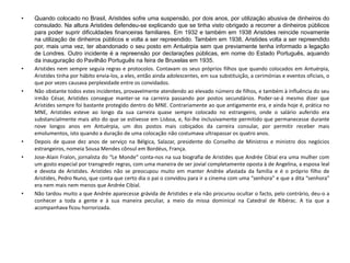 • Quando colocado no Brasil, Aristides sofre uma suspensão, por dois anos, por utilização abusiva de dinheiros do
consulado. Na altura Aristides defendeu-se explicando que se tinha visto obrigado a recorrer a dinheiros públicos
para poder suprir dificuldades financeiras familiares. Em 1932 e também em 1938 Aristides reincide novamente
na utilização de dinheiros públicos e volta a ser repreendido. Também em 1938, Aristides volta a ser repreendido
por, mais uma vez, ter abandonado o seu posto em Antuérpia sem que previamente tenha informado a legação
de Londres. Outro incidente é a repreensão por declarações públicas, em nome do Estado Português, aquando
da inauguração do Pavilhão Português na feira de Bruxelas em 1935.
• Aristides nem sempre seguia regras e protocolos. Contavam os seus próprios filhos que quando colocados em Antuérpia,
Aristides tinha por hábito envia-los, a eles, então ainda adolescentes, em sua substituição, a cerimónias e eventos oficiais, o
que por vezes causava perplexidade entre os convidados.
• Não obstante todos estes incidentes, provavelmente atendendo ao elevado número de filhos, e também à influência do seu
irmão César, Aristides consegue manter-se na carreira passando por postos secundários. Poder-se-á mesmo dizer que
Aristides sempre foi bastante protegido dentro do MNE. Contrariamente ao que antigamente era, e ainda hoje é, prática no
MNE, Aristides esteve ao longo da sua carreira quase sempre colocado no estrangeiro, onde o salário auferido era
substancialmente mais alto do que se estivesse em Lisboa, e, foi-lhe inclusivamente permitido que permanecesse durante
nove longos anos em Antuérpia, um dos postos mais cobiçados da carreira consular, por permitir receber mais
emolumentos, isto quando a duração de uma colocação não costumava ultrapassar os quatro anos.
• Depois de quase dez anos de serviço na Bélgica, Salazar, presidente do Conselho de Ministros e ministro dos negócios
estrangeiros, nomeia Sousa Mendes cônsul em Bordéus, França.
• Jose-Alain Fralon, jornalista do “Le Monde” conta-nos na sua biografia de Aristides que Andrée Cibial era uma mulher com
um gosto especial por transgredir regras, com uma maneira de ser jovial completamente oposta à de Angelina, a esposa leal
e devota de Aristides. Aristides não se preocupou muito em manter Andrée afastada da família e é o próprio filho de
Aristides, Pedro Nuno, que conta que certo dia o pai o convidou para ir a cinema com uma “senhora” e que a dita “senhora”
era nem mais nem menos que Andrée Cibial.
• Não tardou muito a que Andrée aparecesse grávida de Aristides e ela não procurou ocultar o facto, pelo contrário, deu-o a
conhecer a toda a gente e à sua maneira peculiar, a meio da missa dominical na Catedral de Ribérac. A tia que a
acompanhava ficou horrorizada.
 