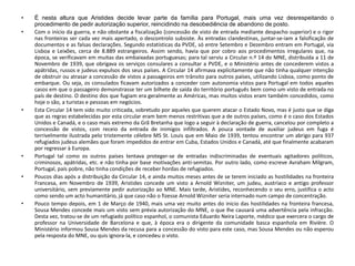 • É nesta altura que Aristides decide levar parte da família para Portugal, mais uma vez desrespeitando o
procedimento de pedir autorização superior, reincidindo na desobediência de abandono de posto.
• Com o início da guerra, e não obstante a fiscalização (concessão de visto de entrada mediante despacho superior) e o rigor
nas fronteiras ser cada vez mais apertado, o descontrolo subsiste. Às entradas clandestinas, juntar‐se‐iam a falsificação de
documentos e as falsas declarações. Segundo estatísticas da PVDE, só entre Setembro e Dezembro entram em Portugal, via
Lisboa e Leixões, cerca de 8.889 estrangeiros. Assim sendo, havia que por cobro aos procedimentos irregulares que, na
época, se verificavam em muitas das embaixadas portuguesas; para tal serviu a Circular n.º 14 do MNE, distribuída a 11 de
Novembro de 1939, que obrigava os serviços consulares a consultar a PVDE, e o Ministério antes de concederem vistos a
apátridas, russos e judeus expulsos dos seus países. A Circular 14 afirmava explicitamente que não tinha qualquer intenção
de obstruir ou atrasar a concessão de vistos a passageiros em trânsito para outros países, utilizando Lisboa, como ponto de
embarque. Ou seja, os consulados ficavam autorizados a conceder com autonomia vistos para Portugal em todos aqueles
casos em que o passageiro demonstrasse ter um bilhete de saída do território português bem como um visto de entrada no
país de destino. O destino dos que fugiam era geralmente as Américas, mas muitos vistos eram também concedidos, como
hoje o são, a turistas e pessoas em negócios.
• Esta Circular 14 tem sido muito criticada, sobretudo por aqueles que querem atacar o Estado Novo, mas é justo que se diga
que as regras estabelecidas por esta circular eram bem menos restritivas que a de outros países, como é o caso dos Estados
Unidos e Canadá, e o caso mais extremo da Grã Bretanha que logo a seguir à declaração de guerra, cancelou por completo a
concessão de vistos, com receio da entrada de inimigos infiltrados. A pouca vontade de auxiliar judeus em fuga é
terrivelmente ilustrada pelo tristemente célebre MS St. Louis que em Maio de 1939, tentou encontrar um abrigo para 937
refugiados judeus alemães que foram impedidos de entrar em Cuba, Estados Unidos e Canadá, até que finalmente acabaram
por regressar à Europa.
• Portugal tal como os outros países tentava proteger-se de entradas indiscriminadas de eventuais agitadores políticos,
criminosos, apátridas, etc. e não tinha por base motivações anti-semitas. Por outro lado, como escreve Avraham Milgram,
Portugal, país pobre, não tinha condições de receber hordas de refugiados.
• Poucos dias após a distribuição da Circular 14, e ainda muitos meses antes de se terem iniciado as hostilidades na fronteira
Francesa, em Novembro de 1939, Aristides concede um visto a Arnold Wizniter, um judeu, austríaco e antigo professor
universitário, sem previamente pedir autorização ao MNE. Mais tarde, Aristides, reconhecendo o seu erro, justifica o acto
como sendo um acto humanitário, já que caso não o fizesse Arnold Wizniter seria internado num campo de concentração.
• Pouco tempo depois, em 1 de Março de 1940, mais uma vez muito antes do inicio das hostilidades na fronteira francesa,
Sousa Mendes concede mais um visto sem prévia autorização do MNE, o que lhe causará uma advertência pela infracção.
Desta vez, tratou‐se de um refugiado político espanhol, o comunista Eduardo Neira Laporte, médico que exercera o cargo de
professor na Universidade de Barcelona e que, à época era o dirigente da comunidade basca espanhola em Rivière. O
Ministério informou Sousa Mendes da recusa para a concessão do visto para este caso, mas Sousa Mendes ou não esperou
pela resposta do MNE, ou quis ignora-la, e concedeu o visto.
 