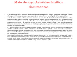 Maio de 1940 Aristides falsifica
documentos
• A 10 de Maio de 1940 a Alemanha lança uma ofensiva contra a França, Bélgica, Holanda e Luxemburgo. É nesta
altura que milhões de pessoas começam a abandonar os seus lares e terras fugindo da frente de batalha.
• A 30 de Maio, Aristides, volta a prevaricar. Desta vez vai para além da desobediência à Circular 14. Uma mulher
Luxemburguesa de origem Portuguesa, antiga conhecida de Aristides, pede-lhe ajuda para fugir para Portugal juntamente
com o seu marido Luxemburguês, Paul Miny. Paul está em idade militar e quer fugir da mobilização para o exercito
Luxemburguês que estava a ser organizado no norte de França. Aristides conhece a mulher e quer ajuda-la, decide então
falsificar os documentos e fazer Paul passar por cidadão português, o que lhe permitirá, iludindo as autoridades fronteiriças
francesas, escapar à mobilização.
• A 7 de Junho, já com Paul Miny em fuga à mobilização, ainda as tropas Francesas resistiam heroicamente contra a ofensiva
alemã na batalha do Somme, a 700Km de Bordeus. A 14ª divisão Panzer é reduzida a menos de metade e nessa altura o
General Alemão Von Richenau comandante-chefe do 6ª exercito diz “os militares franceses envolvidos na batalha do Somme
lutaram como leões”. Assim, enquanto os franceses ainda lutavam como leões, na retaguarda, com documentos falsificados
por Sousa Mendes, Paul Miny desertava.
• Nesta altura Aristides arriscou-se bastante, a falsificação de documentos é um crime grave, punível com a pena de prisão. O
facto de Aristides ser funcionário público constituia uma agravante.Mais tarde no processo disciplinar que lhe é movido, a
acusação decide desviar o olhar deste incidente, poupando Sousa Mendes a uma condenação certa, considerando-o um
caso fora do âmbito das competências do MNE, ou seja, um caso de polícia e justiça.
 
