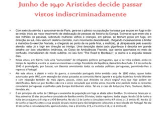 Junho de 1940 Aristides decide passar
vistos indiscriminadamente
• Com exército alemão a aproximar-se de Paris, gera-se o pânico na população francesa que se poe em fuga e dá-
se então inicio ao maior movimento de deslocação de pessoas da história da Europa. Estima-se que entre oito a
dez milhões de pessoas, sobretudo mulheres velhos e crianças, em pânico, se tenham posto em fuga, em
direcção ao sul, mas sem um destino concreto, num movimento desordenado, chegando inclusivamente a limitar
a manobra do exército Francês, e chegando ao ponto de na parte final, a multidão, já ultrapassada pelo exercito
alemão, estar já a fugir em direcção ao inimigo. Uma descrição deste caos gigantesco é descrita em grande
detalhe por dois voluntários britânicos, do Corpo de Ambulâncias Francês, que sendo apanhados no meio da
confusão, imortalizaram de modo sublime, no seu livro “The Road to Bordeaux”, o drama e a angustia desses
dias.
• Nessa altura, em Biarritz vivia uma “comunidade” de refugiados políticos portugueses, que aí se tinha exilado, ainda no
tempo da república, e entre os quais se encontrava o antigo Presidente da República, Bernardino Machado. A 1 de Junho de
1940 é promulgado, por Salazar, um Decreto amnistiando todos os exilados políticos portugueses, permitindo-lhes o
regresso a Portugal.
• Até esta altura, e desde o início da guerra, o consulado português tinha emitido cerca de 1200 vistos, quase todos
autorizados pelo MNE, com excepção dos vistos passados ao comunista Neira Laporte e ao judeu Austríaco Arnold Wizniter
e com excepção também de mais alguns, poucos, vistos que Aristides na altura negou9 mas que hoje podem ser
identificados. Note-se que Bordéus não era o único consulado que emitia vistos. Durante este período todos os restantes
consulados portugueses espalhados pela Europa distribuíram vistos. Tal era o caso de Antuérpia, Paris, Toulouse, Berlim,
Hendaia, etc..
• É em princípios de Junho de 1940 que a avalanche de população em fuga se abate sobre Bordéus. Os números falam por si.
Nos primeiros 10 dias de Junho o consulado de Bordéus emitiu 59 vistos, todos regulares, todos pagos. No dia 10 de Junho a
Itália declara guerra à França e à Grã-Bretanha. No dia 11 de Junho o consulado emitiu 67 vistos, a 12 emitiu 47. No dia 12
de Junho a Espanha altera a sua posição de país neutral para não-beligerante colocando a neutralidade de Portugal. No dia
13 de Junho o consulado emitiu apenas 6 vistos, mas a 14 emitiu 173, a 15 emitiu 112, a 16 emitiu 40.
 