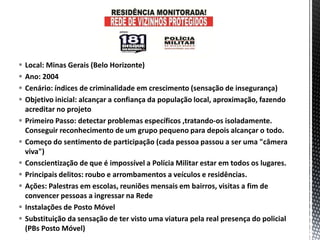  Local: Minas Gerais (Belo Horizonte)
 Ano: 2004
 Cenário: índices de criminalidade em crescimento (sensação de insegurança)
 Objetivo inicial: alcançar a confiança da população local, aproximação, fazendo
acreditar no projeto
 Primeiro Passo: detectar problemas específicos ,tratando-os isoladamente.
Conseguir reconhecimento de um grupo pequeno para depois alcançar o todo.
 Começo do sentimento de participação (cada pessoa passou a ser uma "câmera
viva")
 Conscientização de que é impossível a Polícia Militar estar em todos os lugares.
 Principais delitos: roubo e arrombamentos a veículos e residências.
 Ações: Palestras em escolas, reuniões mensais em bairros, visitas a fim de
convencer pessoas a ingressar na Rede
 Instalações de Posto Móvel
 Substituição da sensação de ter visto uma viatura pela real presença do policial
(PBs Posto Móvel)
 