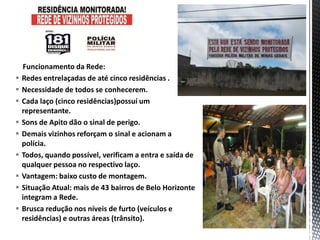 Funcionamento da Rede:
 Redes entrelaçadas de até cinco residências .
 Necessidade de todos se conhecerem.
 Cada laço (cinco residências)possuí um
representante.
 Sons de Apito dão o sinal de perigo.
 Demais vizinhos reforçam o sinal e acionam a
polícia.
 Todos, quando possível, verificam a entra e saída de
qualquer pessoa no respectivo laço.
 Vantagem: baixo custo de montagem.
 Situação Atual: mais de 43 bairros de Belo Horizonte
integram a Rede.
 Brusca redução nos níveis de furto (veículos e
residências) e outras áreas (trânsito).
 