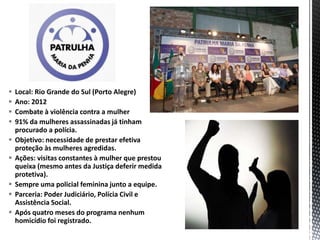  Local: Rio Grande do Sul (Porto Alegre)
 Ano: 2012
 Combate à violência contra a mulher
 91% da mulheres assassinadas já tinham
procurado a polícia.
 Objetivo: necessidade de prestar efetiva
proteção às mulheres agredidas.
 Ações: visitas constantes à mulher que prestou
queixa (mesmo antes da Justiça deferir medida
protetiva).
 Sempre uma policial feminina junto a equipe.
 Parceria: Poder Judiciário, Polícia Civil e
Assistência Social.
 Após quatro meses do programa nenhum
homicídio foi registrado.
 