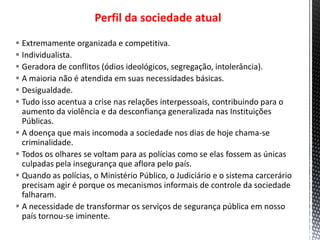 Perfil da sociedade atual
 Extremamente organizada e competitiva.
 Individualista.
 Geradora de conflitos (ódios ideológicos, segregação, intolerância).
 A maioria não é atendida em suas necessidades básicas.
 Desigualdade.
 Tudo isso acentua a crise nas relações interpessoais, contribuindo para o
aumento da violência e da desconfiança generalizada nas Instituições
Públicas.
 A doença que mais incomoda a sociedade nos dias de hoje chama-se
criminalidade.
 Todos os olhares se voltam para as polícias como se elas fossem as únicas
culpadas pela insegurança que aflora pelo país.
 Quando as polícias, o Ministério Público, o Judiciário e o sistema carcerário
precisam agir é porque os mecanismos informais de controle da sociedade
falharam.
 A necessidade de transformar os serviços de segurança pública em nosso
país tornou-se iminente.
 