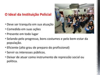 O Ideal da Instituição Policial
Deve ser tranquila em sua atuação
Comedida em suas ações
Presente em todo lugar
Selando pelo progresso, bons costumes e pelo bem-estar da
população.
Eficiente (alto grau de preparo do profissional)
Servir os interesses públicos.
Deixar de atuar como instrumento de repressão social ou
política.
 