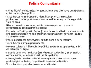 Polícia Comunitária
 É uma filosofia e estratégia organizacional que promove uma parceria
entre população e polícia.
 Trabalho conjunto buscando identificar, priorizar e resolver
problemas contemporâneos, visando melhorar a qualidade geral de
vida na área.
 Não se trata de uma nova polícia ou novas pessoas a serem
credenciadas aos quadros da polícia.
 Pautada na Participação Social (todos da comunidade devem assumir
um papel relevante na sua própria segurança e nos serviços ligados
ao bem comum).
 Polícia prestadora de serviços, agindo para o bem comum.
 Trabalho constante e permanente.
 Deve-se tolerar a influencia do público sobre suas operações, a fim
de estreitar os laços.
 Parceria com a comunidade (entidades, associações), empresários,
comerciantes, imprensa e instituições públicas.
 Resolução de problemas locais e complexos com criatividade e
participação de todos, respeitando suas competências.
 Trabalhar com parcelas de responsabilidades
 