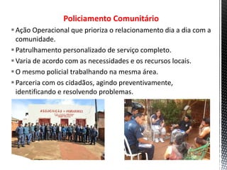 Policiamento Comunitário
Ação Operacional que prioriza o relacionamento dia a dia com a
comunidade.
Patrulhamento personalizado de serviço completo.
Varia de acordo com as necessidades e os recursos locais.
O mesmo policial trabalhando na mesma área.
Parceria com os cidadãos, agindo preventivamente,
identificando e resolvendo problemas.
 