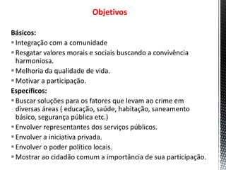 Objetivos
Básicos:
Integração com a comunidade
Resgatar valores morais e sociais buscando a convivência
harmoniosa.
Melhoria da qualidade de vida.
Motivar a participação.
Específicos:
Buscar soluções para os fatores que levam ao crime em
diversas áreas ( educação, saúde, habitação, saneamento
básico, segurança pública etc.)
Envolver representantes dos serviços públicos.
Envolver a iniciativa privada.
Envolver o poder político locais.
Mostrar ao cidadão comum a importância de sua participação.
 